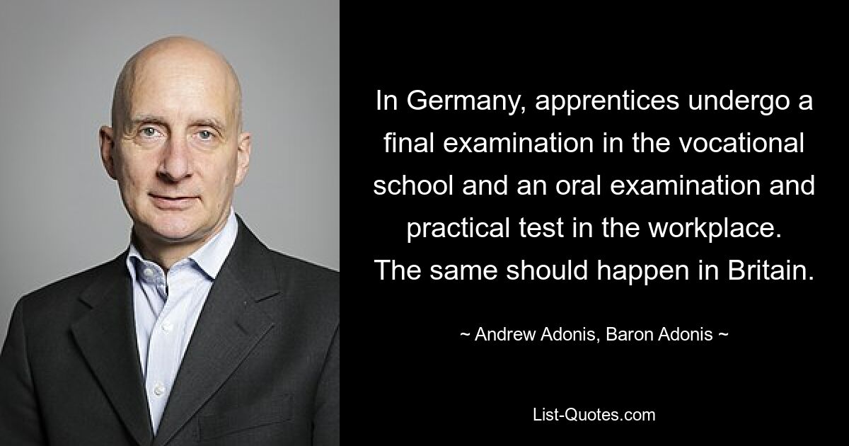 In Germany, apprentices undergo a final examination in the vocational school and an oral examination and practical test in the workplace. The same should happen in Britain. — © Andrew Adonis, Baron Adonis