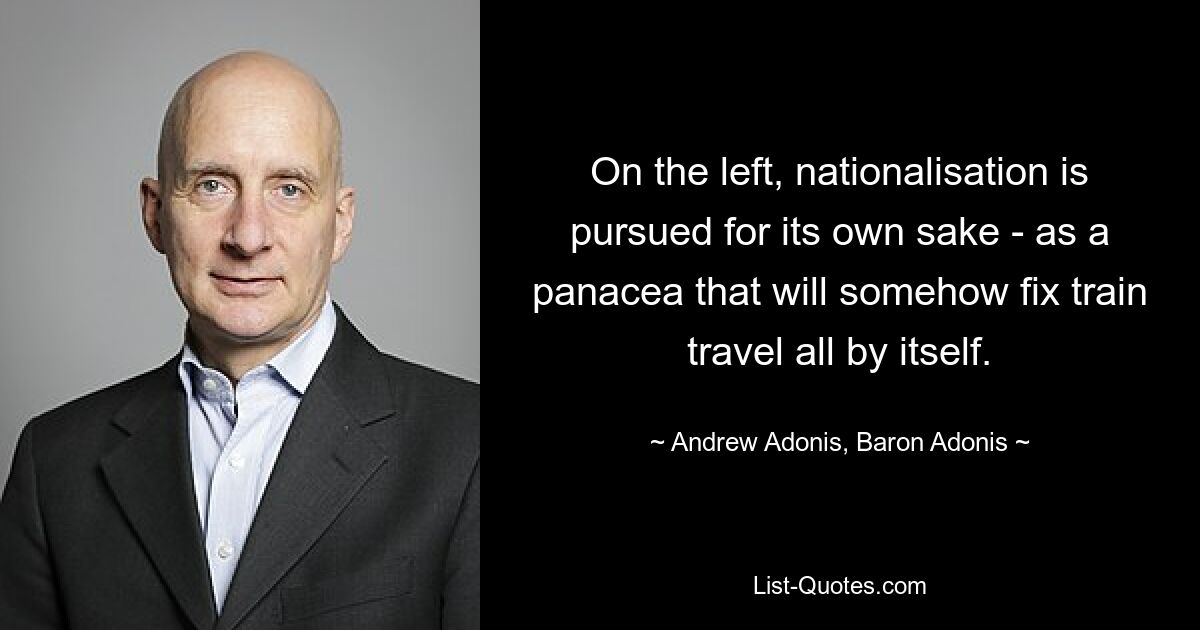 On the left, nationalisation is pursued for its own sake - as a panacea that will somehow fix train travel all by itself. — © Andrew Adonis, Baron Adonis