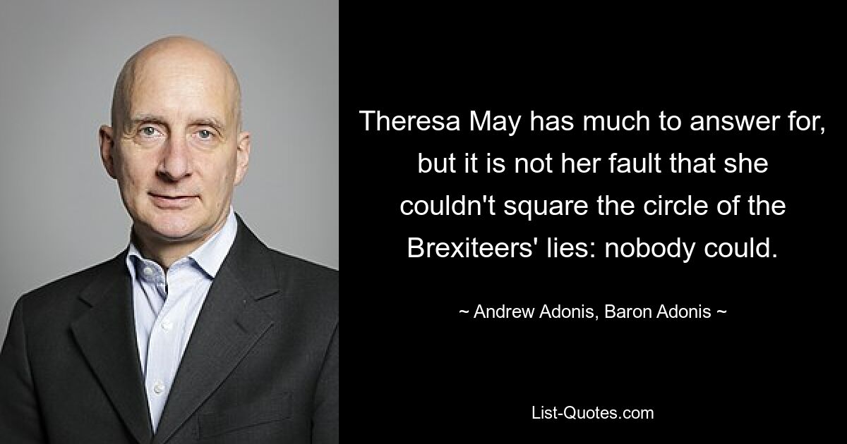 Theresa May has much to answer for, but it is not her fault that she couldn't square the circle of the Brexiteers' lies: nobody could. — © Andrew Adonis, Baron Adonis