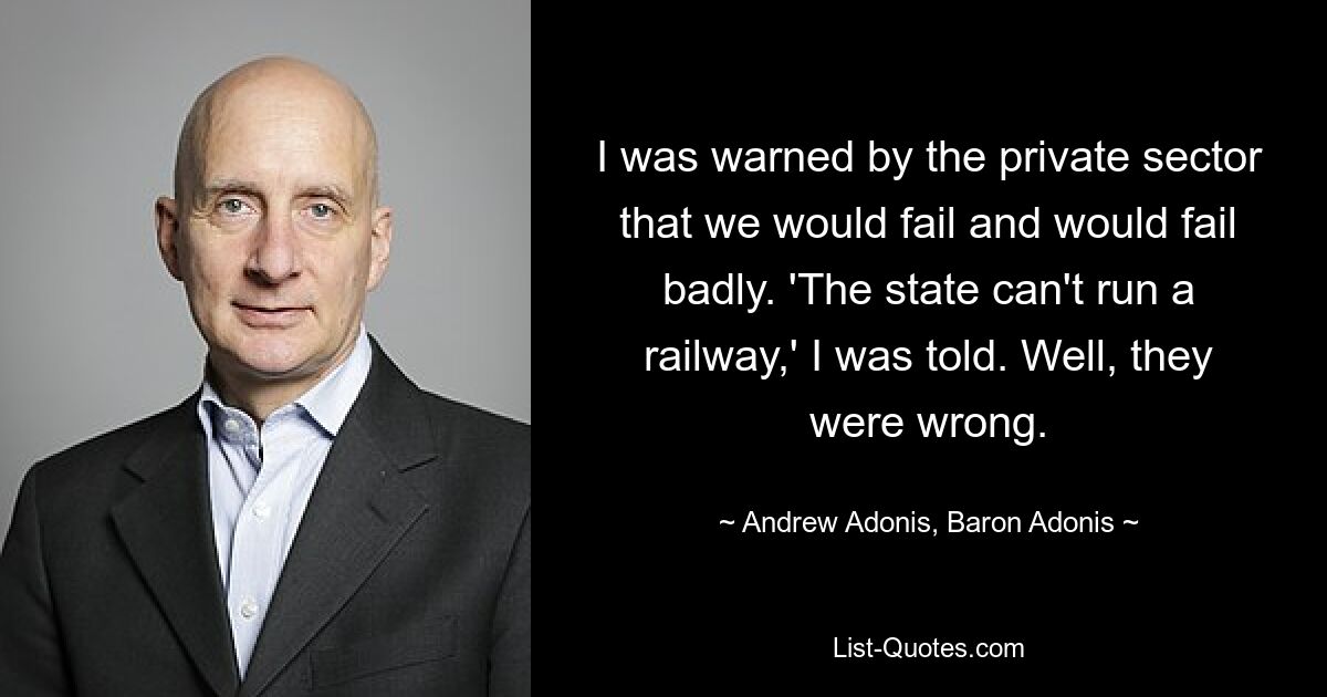 I was warned by the private sector that we would fail and would fail badly. 'The state can't run a railway,' I was told. Well, they were wrong. — © Andrew Adonis, Baron Adonis