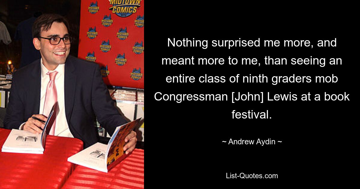 Nothing surprised me more, and meant more to me, than seeing an entire class of ninth graders mob Congressman [John] Lewis at a book festival. — © Andrew Aydin