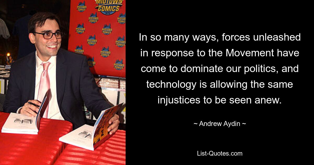 In so many ways, forces unleashed in response to the Movement have come to dominate our politics, and technology is allowing the same injustices to be seen anew. — © Andrew Aydin