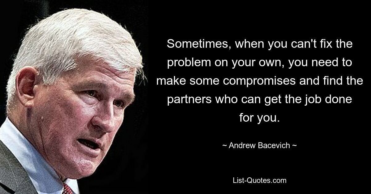 Sometimes, when you can't fix the problem on your own, you need to make some compromises and find the partners who can get the job done for you. — © Andrew Bacevich