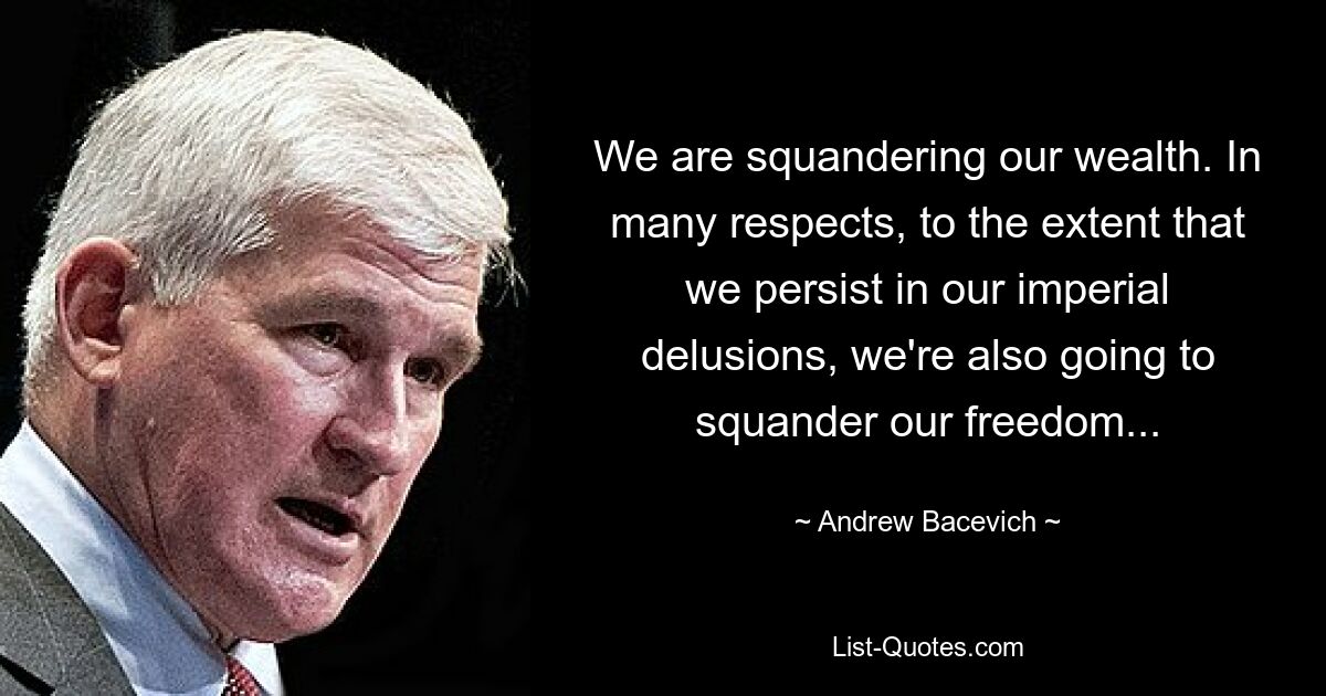 We are squandering our wealth. In many respects, to the extent that we persist in our imperial delusions, we're also going to squander our freedom... — © Andrew Bacevich