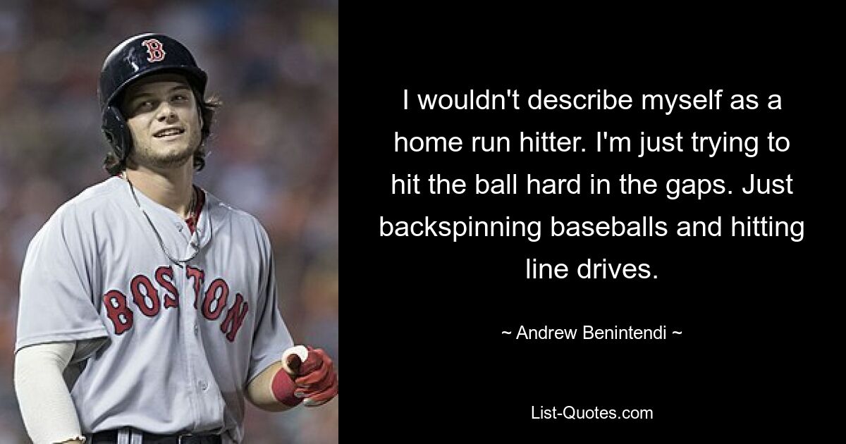 I wouldn't describe myself as a home run hitter. I'm just trying to hit the ball hard in the gaps. Just backspinning baseballs and hitting line drives. — © Andrew Benintendi