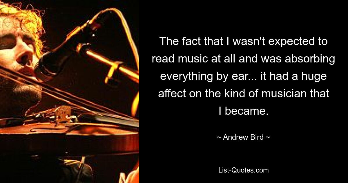 The fact that I wasn't expected to read music at all and was absorbing everything by ear... it had a huge affect on the kind of musician that I became. — © Andrew Bird