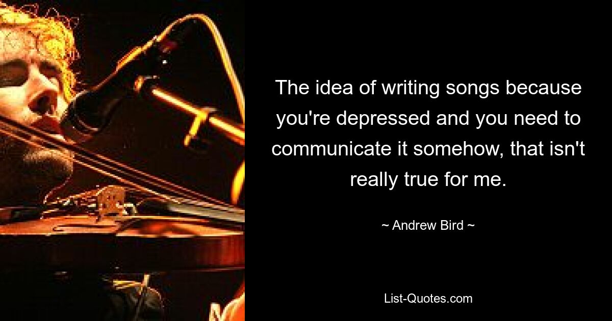 The idea of writing songs because you're depressed and you need to communicate it somehow, that isn't really true for me. — © Andrew Bird