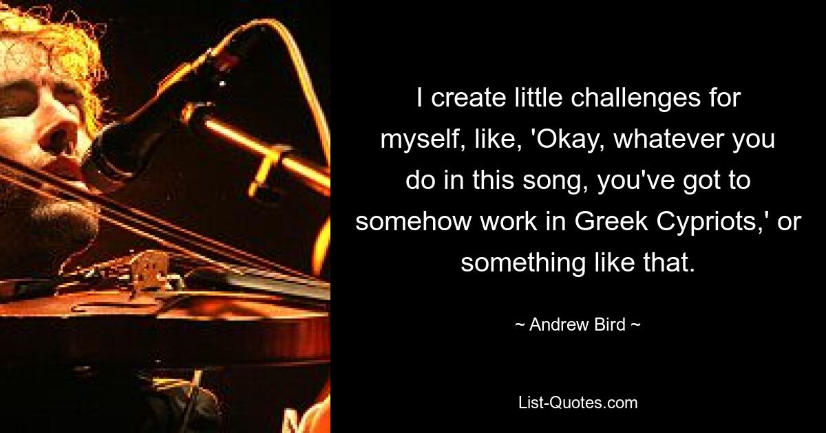 I create little challenges for myself, like, 'Okay, whatever you do in this song, you've got to somehow work in Greek Cypriots,' or something like that. — © Andrew Bird