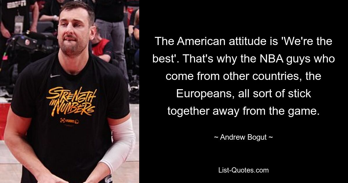 The American attitude is 'We're the best'. That's why the NBA guys who come from other countries, the Europeans, all sort of stick together away from the game. — © Andrew Bogut