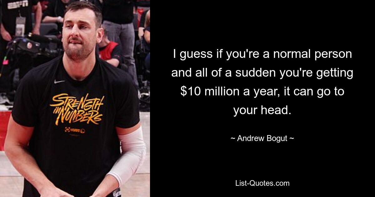 I guess if you're a normal person and all of a sudden you're getting $10 million a year, it can go to your head. — © Andrew Bogut