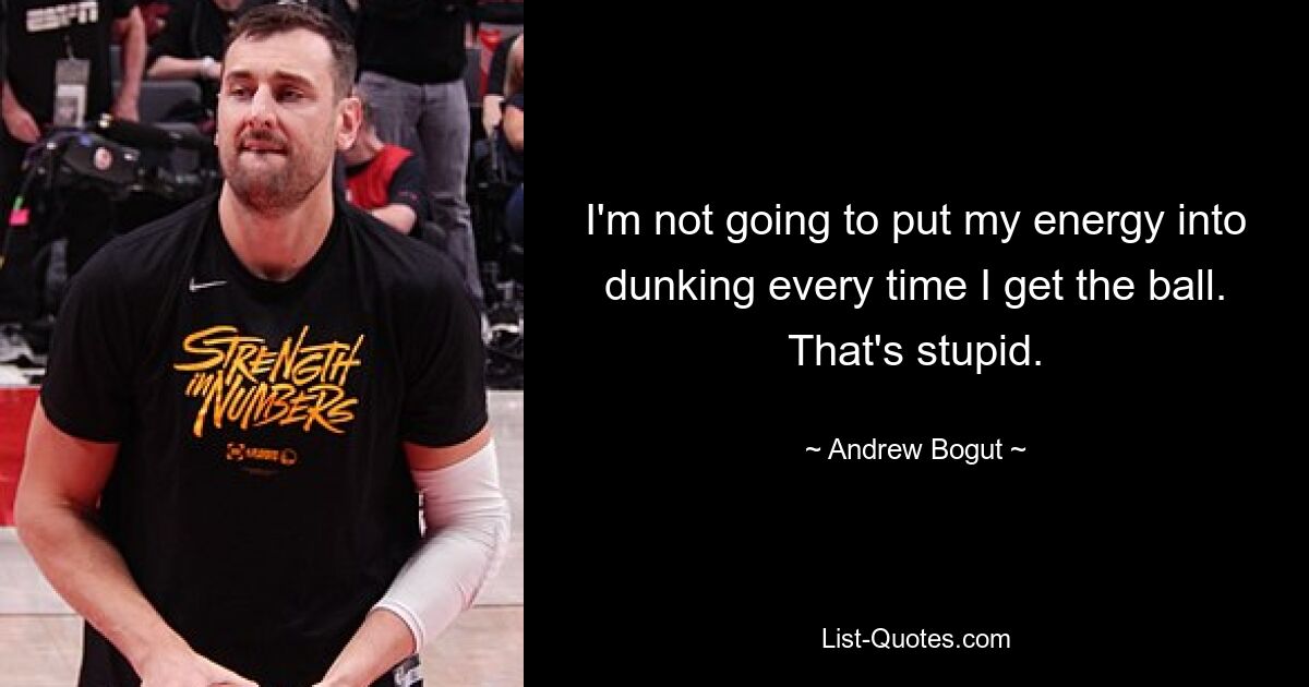 I'm not going to put my energy into dunking every time I get the ball. That's stupid. — © Andrew Bogut