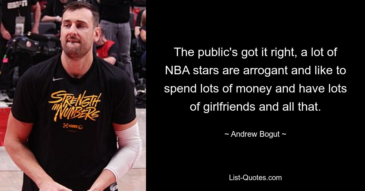 The public's got it right, a lot of NBA stars are arrogant and like to spend lots of money and have lots of girlfriends and all that. — © Andrew Bogut