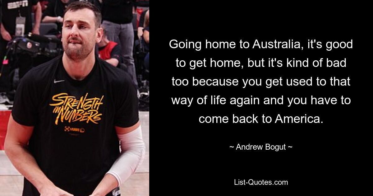 Going home to Australia, it's good to get home, but it's kind of bad too because you get used to that way of life again and you have to come back to America. — © Andrew Bogut