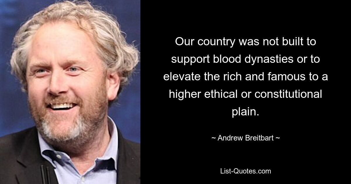 Our country was not built to support blood dynasties or to elevate the rich and famous to a higher ethical or constitutional plain. — © Andrew Breitbart