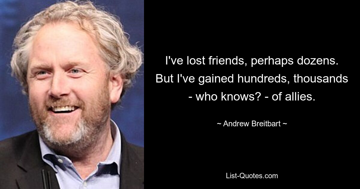 I've lost friends, perhaps dozens. But I've gained hundreds, thousands - who knows? - of allies. — © Andrew Breitbart