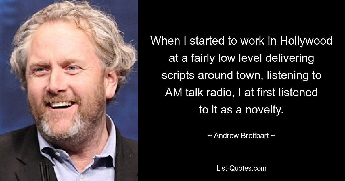 When I started to work in Hollywood at a fairly low level delivering scripts around town, listening to AM talk radio, I at first listened to it as a novelty. — © Andrew Breitbart