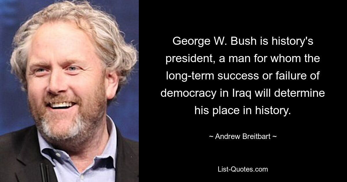 George W. Bush is history's president, a man for whom the long-term success or failure of democracy in Iraq will determine his place in history. — © Andrew Breitbart