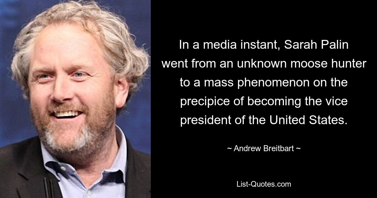 In a media instant, Sarah Palin went from an unknown moose hunter to a mass phenomenon on the precipice of becoming the vice president of the United States. — © Andrew Breitbart