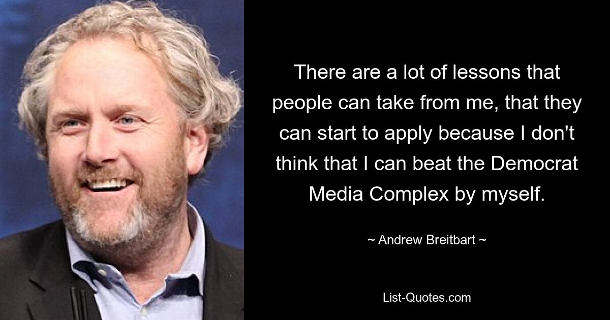 There are a lot of lessons that people can take from me, that they can start to apply because I don't think that I can beat the Democrat Media Complex by myself. — © Andrew Breitbart