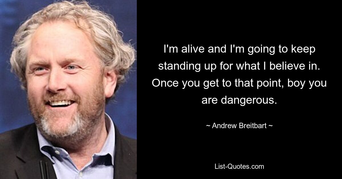 I'm alive and I'm going to keep standing up for what I believe in. Once you get to that point, boy you are dangerous. — © Andrew Breitbart