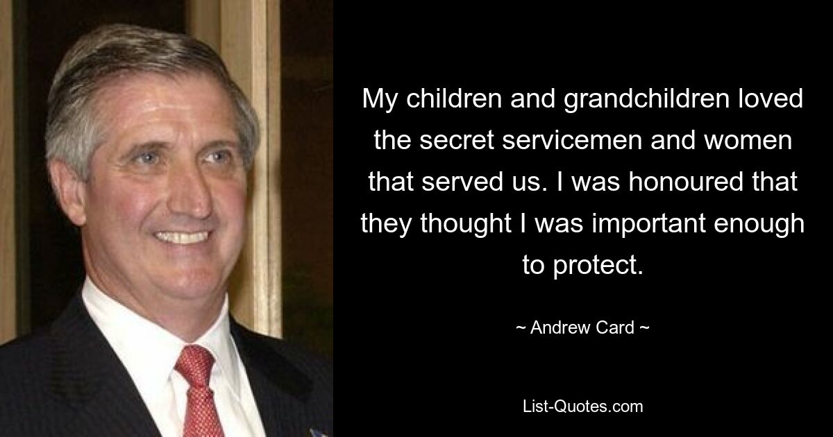 My children and grandchildren loved the secret servicemen and women that served us. I was honoured that they thought I was important enough to protect. — © Andrew Card