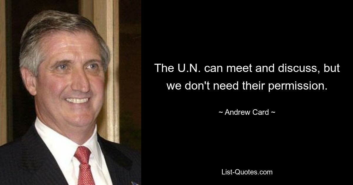 The U.N. can meet and discuss, but we don't need their permission. — © Andrew Card