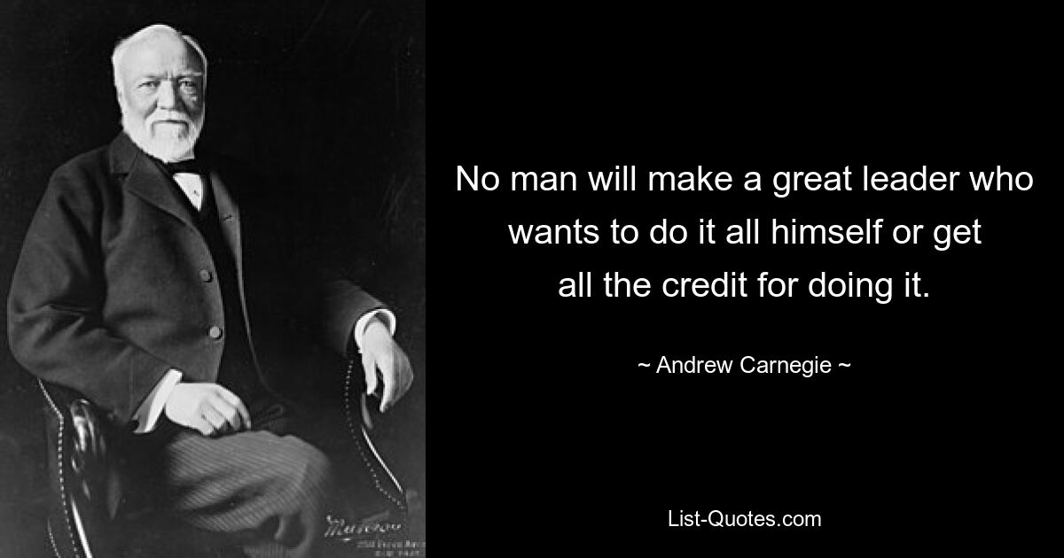 No man will make a great leader who wants to do it all himself or get all the credit for doing it. — © Andrew Carnegie