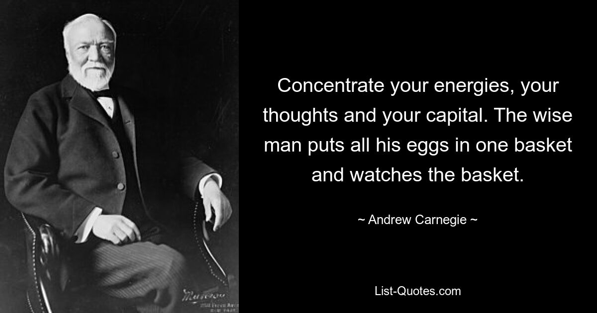 Concentrate your energies, your thoughts and your capital. The wise man puts all his eggs in one basket and watches the basket. — © Andrew Carnegie