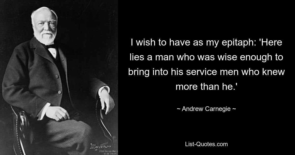 I wish to have as my epitaph: 'Here lies a man who was wise enough to bring into his service men who knew more than he.' — © Andrew Carnegie