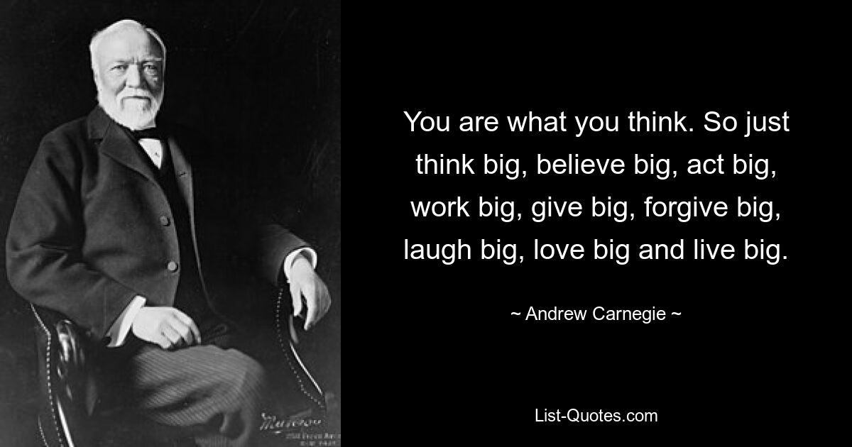 You are what you think. So just think big, believe big, act big, work big, give big, forgive big, laugh big, love big and live big. — © Andrew Carnegie