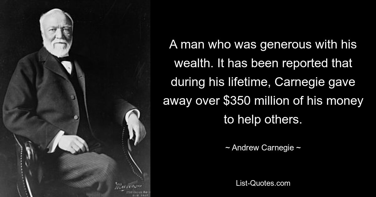 A man who was generous with his wealth. It has been reported that during his lifetime, Carnegie gave away over $350 million of his money to help others. — © Andrew Carnegie