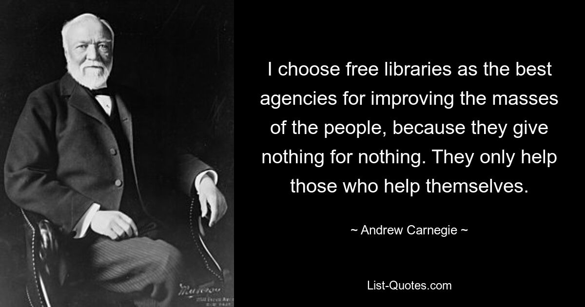 I choose free libraries as the best agencies for improving the masses of the people, because they give nothing for nothing. They only help those who help themselves. — © Andrew Carnegie