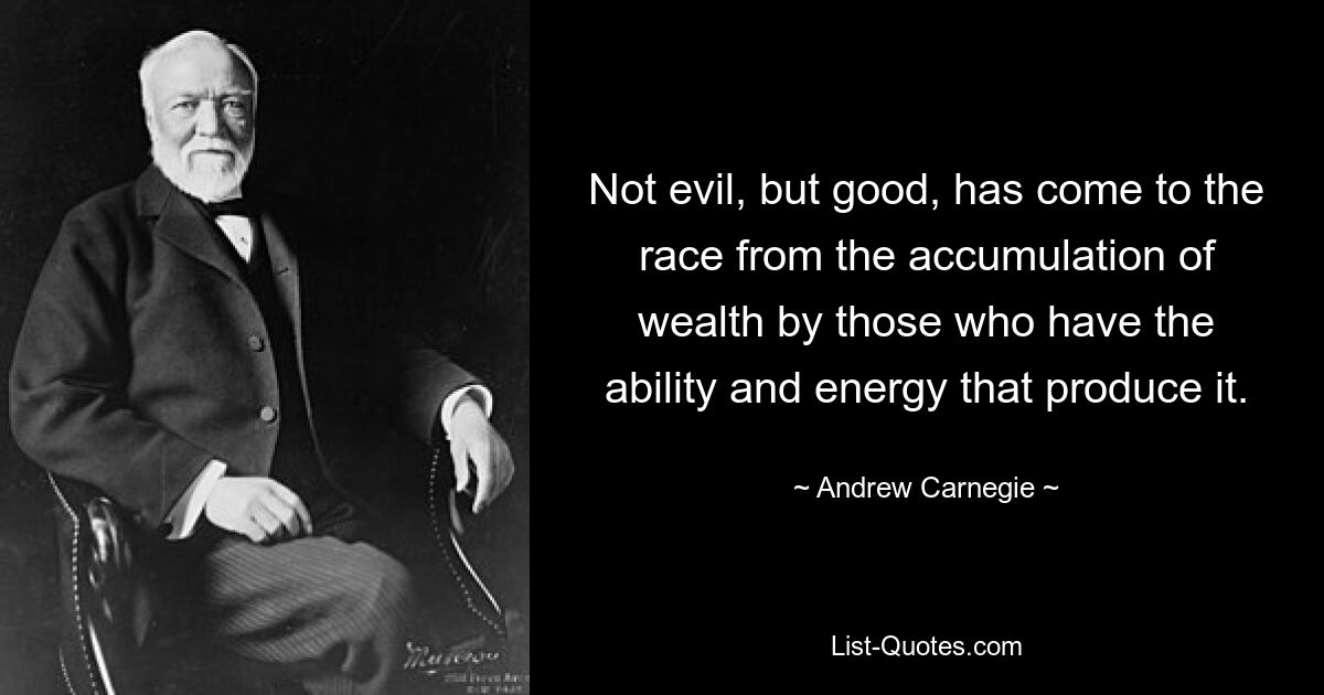 Not evil, but good, has come to the race from the accumulation of wealth by those who have the ability and energy that produce it. — © Andrew Carnegie