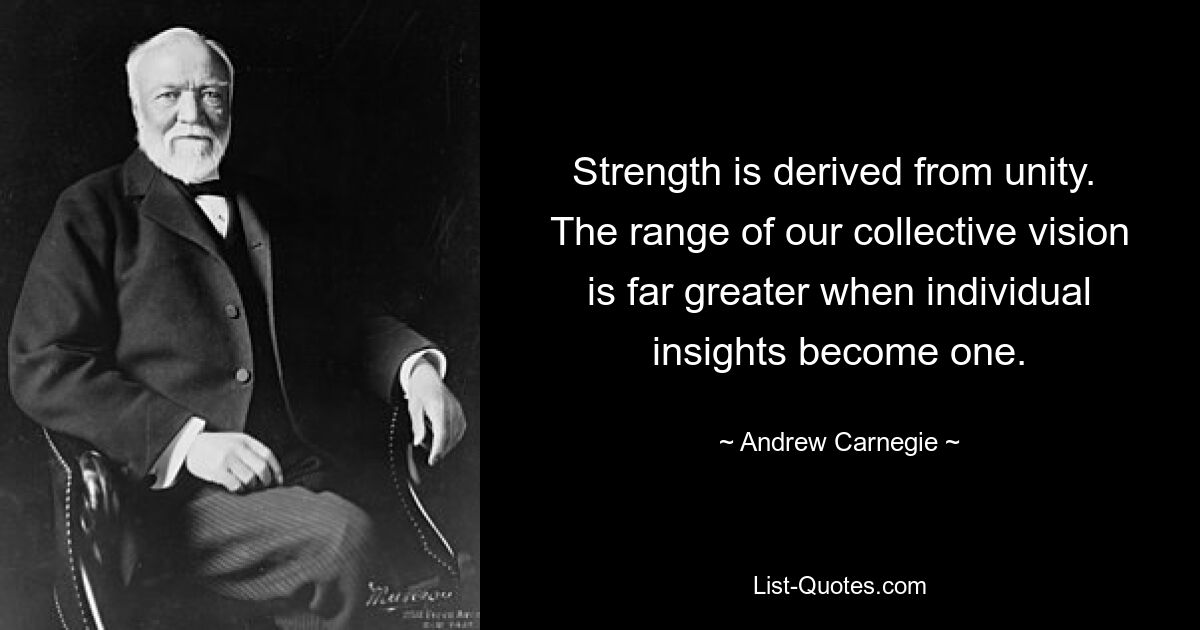 Strength is derived from unity.  The range of our collective vision is far greater when individual insights become one. — © Andrew Carnegie