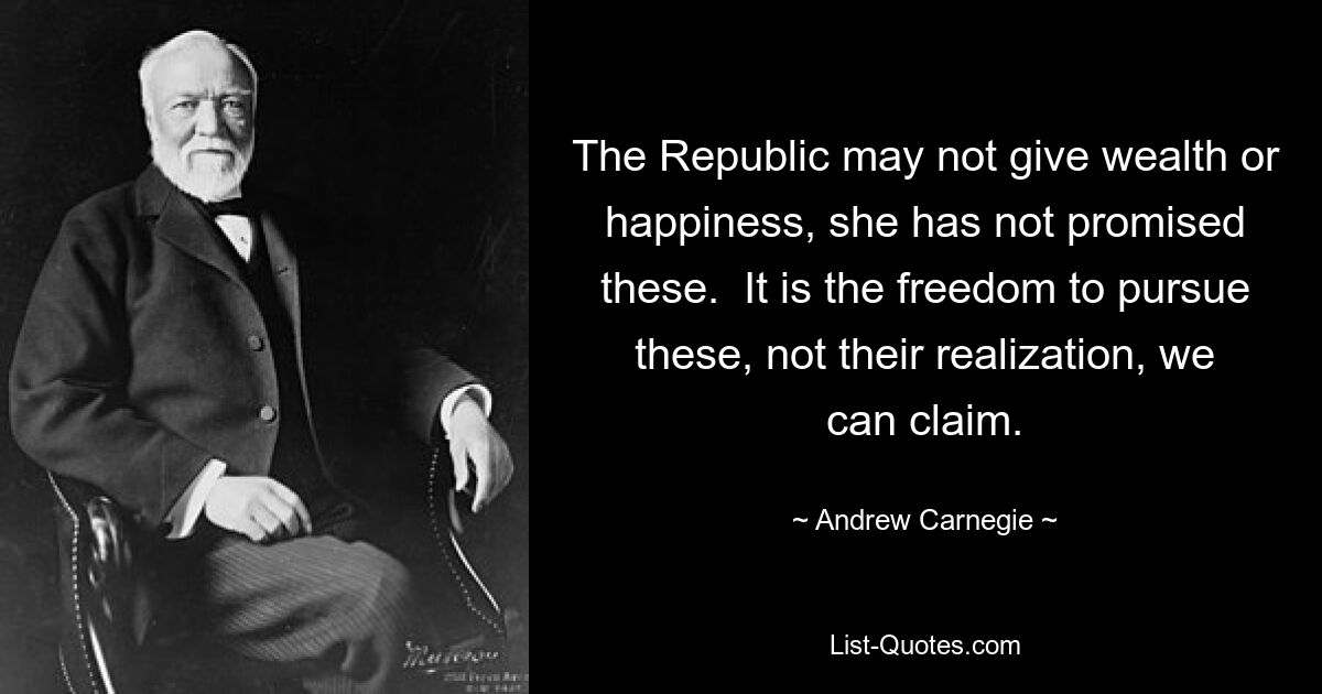 The Republic may not give wealth or happiness, she has not promised these.  It is the freedom to pursue these, not their realization, we can claim. — © Andrew Carnegie