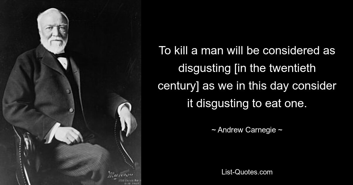 To kill a man will be considered as disgusting [in the twentieth century] as we in this day consider it disgusting to eat one. — © Andrew Carnegie