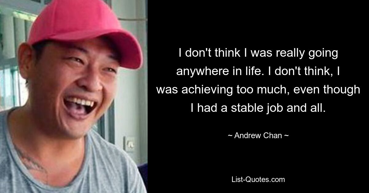 I don't think I was really going anywhere in life. I don't think, I was achieving too much, even though I had a stable job and all. — © Andrew Chan