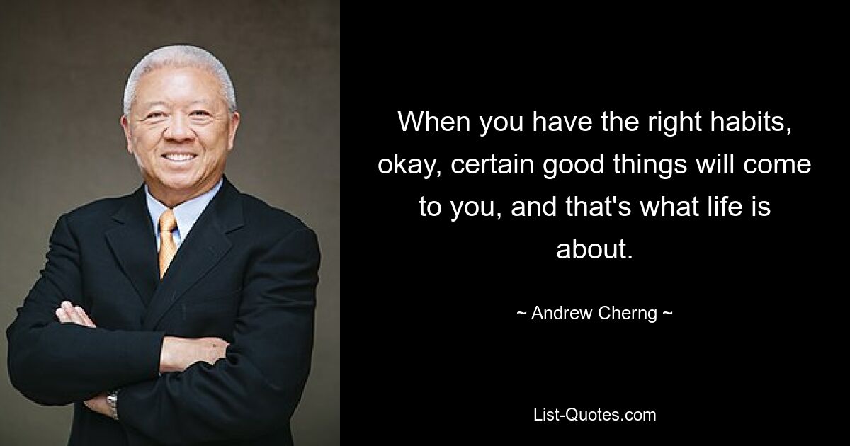 When you have the right habits, okay, certain good things will come to you, and that's what life is about. — © Andrew Cherng