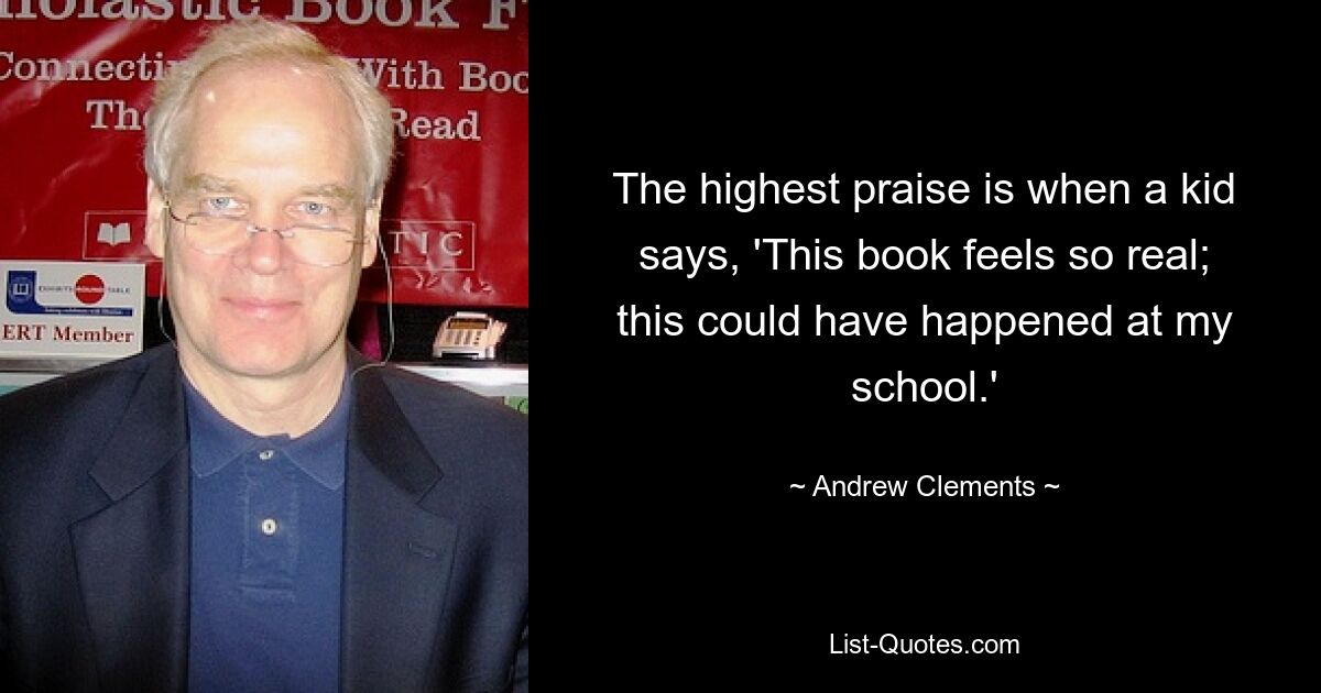 The highest praise is when a kid says, 'This book feels so real; this could have happened at my school.' — © Andrew Clements