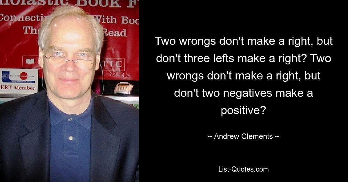 Two wrongs don't make a right, but don't three lefts make a right? Two wrongs don't make a right, but don't two negatives make a positive? — © Andrew Clements