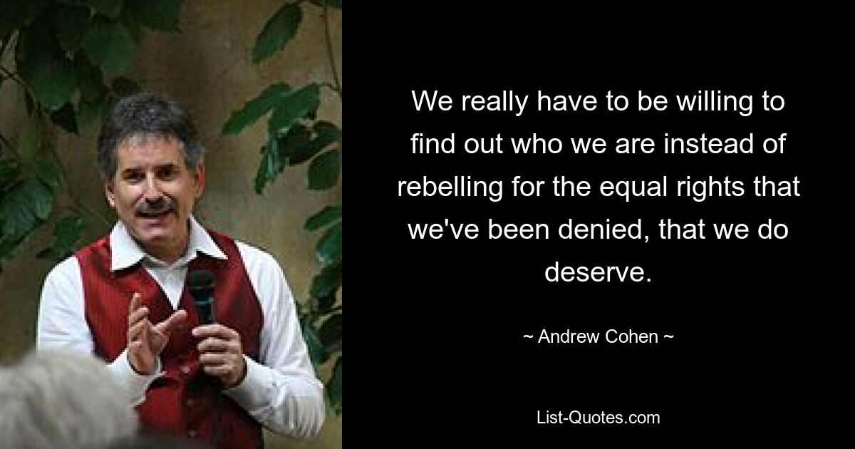 We really have to be willing to find out who we are instead of rebelling for the equal rights that we've been denied, that we do deserve. — © Andrew Cohen