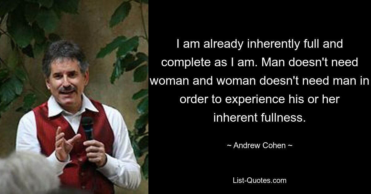 I am already inherently full and complete as I am. Man doesn't need woman and woman doesn't need man in order to experience his or her inherent fullness. — © Andrew Cohen