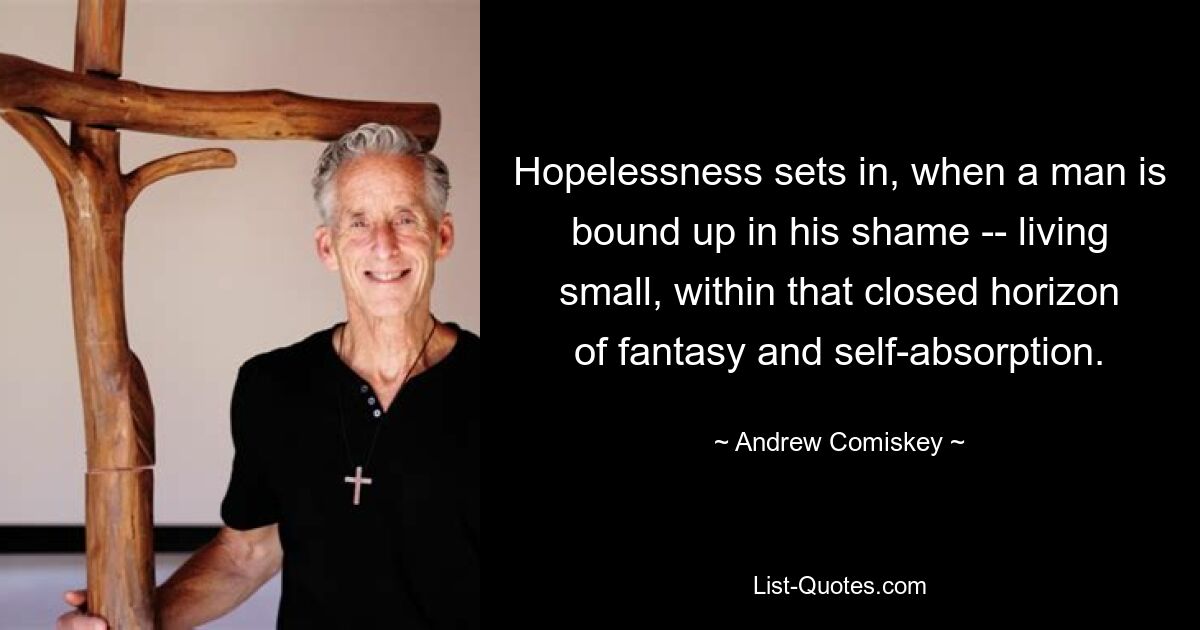 Hopelessness sets in, when a man is bound up in his shame -- living small, within that closed horizon of fantasy and self-absorption. — © Andrew Comiskey