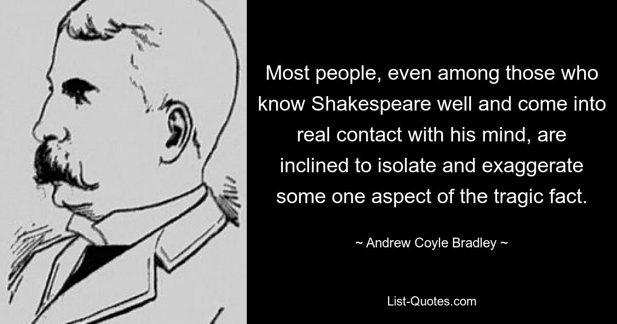 Most people, even among those who know Shakespeare well and come into real contact with his mind, are inclined to isolate and exaggerate some one aspect of the tragic fact. — © Andrew Coyle Bradley