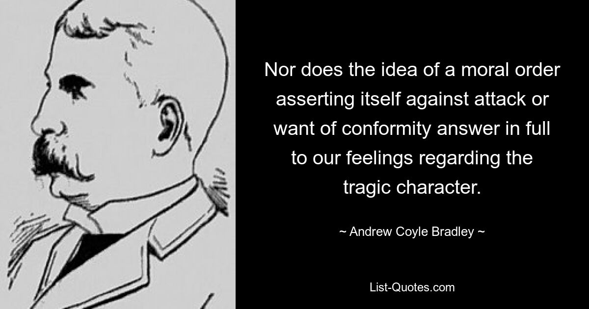 Nor does the idea of a moral order asserting itself against attack or want of conformity answer in full to our feelings regarding the tragic character. — © Andrew Coyle Bradley