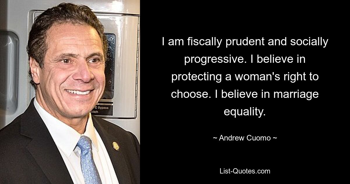 I am fiscally prudent and socially progressive. I believe in protecting a woman's right to choose. I believe in marriage equality. — © Andrew Cuomo