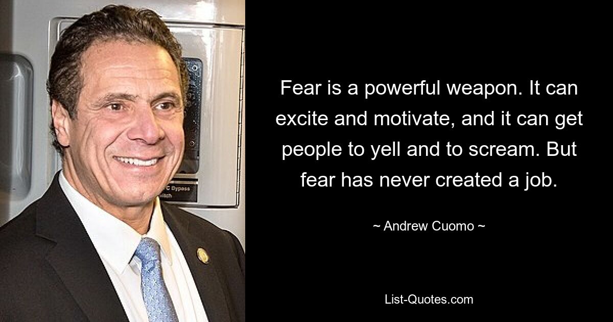 Fear is a powerful weapon. It can excite and motivate, and it can get people to yell and to scream. But fear has never created a job. — © Andrew Cuomo