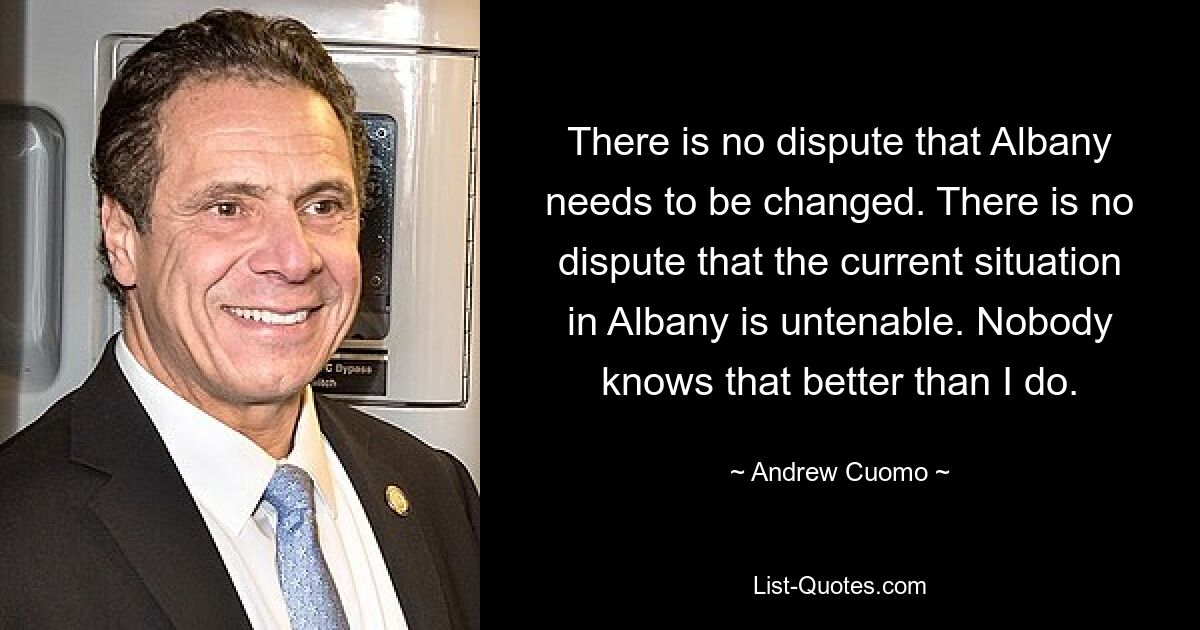 There is no dispute that Albany needs to be changed. There is no dispute that the current situation in Albany is untenable. Nobody knows that better than I do. — © Andrew Cuomo