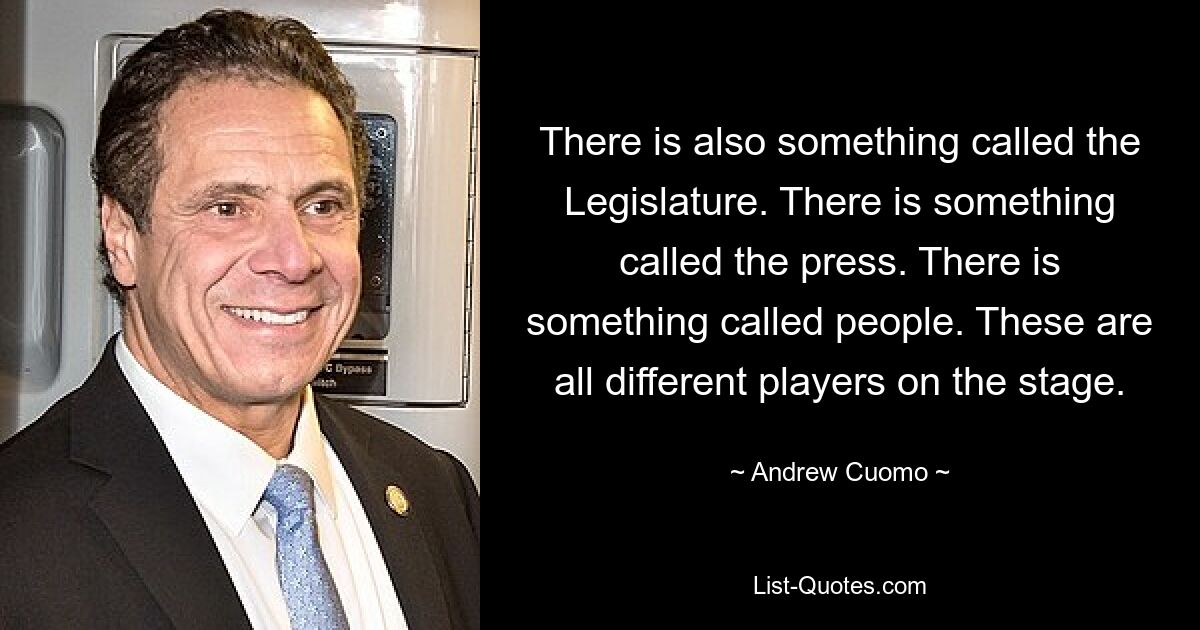 There is also something called the Legislature. There is something called the press. There is something called people. These are all different players on the stage. — © Andrew Cuomo