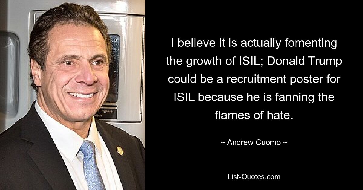 I believe it is actually fomenting the growth of ISIL; Donald Trump could be a recruitment poster for ISIL because he is fanning the flames of hate. — © Andrew Cuomo